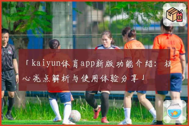 「kaiyun体育app新版功能介绍：核心亮点解析与使用体验分享」