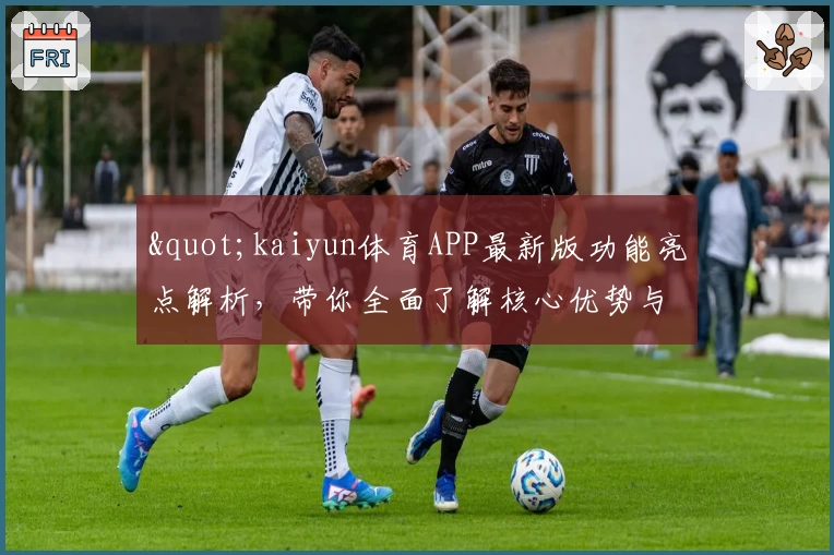 "kaiyun体育APP最新版功能亮点解析，带你全面了解核心优势与使用体验"